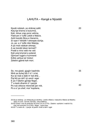LAHUTA – Kangë e Njizetët


Kputë ndokah, po shâmej zallit:                                                              20
Kaq kje krisma e bulurima,
Kah, lshue vrap porsi vetima,
Flakruen n' luftë Lekët e Malcís.
Asht trandë Zâna e Haramís,
Si nper t' kthiellt t' shkrepte duhija.
Jo, po: a n' luftë rrâni Malcija,
A po moti ndokah shkrepi,
A se trandë token termeti?
Pvetë e mira vetë me veti:
Kah prej krismet e poteret
Gjimuen lugjet e humneret
Edhè ushtue ká Vizitori
Zeletini gjâmë kah mori.



Se, me giasë, gjygjin kaptinës                                                               35
Mirë sa duhej bâ s' m' i a ké,
Kur jé nisë e dalë m' ket dhé...
Paj ktû po isht' nji vend i eger
E po t' bâshin gjindja fleger,
T' a kesh dhamin ti 'i perçik
Po nuk shkove mbrendë per mik.                                                               40
Po a s' po shef, mor' kopilane,

___________

20-30 po shâmej : po shkëputej,po derdhej.- Lekët e Malcís: malsorët e Malcís së Madhe.-
   Zâna: K.II,50.- termeti: tërmeku, shkundëllima.
30-40 Vizitori: mal në perëndim të lumit Lim (m.2174).- Zeletini: vazhdimi i malit të Viz.
   Kah verí-prendimi (m.2140).- fleger : copa-copa.
40-50 T' a kesh dh...'i perçik: të jeshë i fortë si derri i egër




360
 