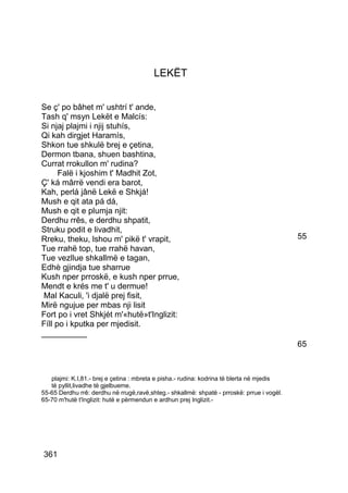 LEKËT


Se ç' po bâhet m' ushtrí t' ande,
Tash q' msyn Lekët e Malcís:
Si njaj plajmi i njij stuhís,
Qi kah dirgjet Haramís,
Shkon tue shkulë brej e çetina,
Dermon tbana, shuen bashtina,
Currat rrokullon m' rudina?
      Falë i kjoshim t' Madhit Zot,
Ç' ká mârrë vendi era barot,
Kah, perlá jânë Lekë e Shkjá!
Mush e qit ata pá dá,
Mush e qit e plumja njit:
Derdhu rrês, e derdhu shpatit,
Struku podit e livadhit,
Rreku, theku, lshou m' pikë t' vrapit,                                                      55
Tue rrahë top, tue rrahë havan,
Tue vezllue shkallmë e tagan,
Edhè gjindja tue sharrue
Kush nper prroskë, e kush nper prrue,
Mendt e krés me t' u dermue!
 Mal Kaculi, 'i djalë prej fisit,
Mirë ngujue per mbas nji lisit
Fort po i vret Shkjét m'«hutë»t'Inglizit:
Fíll po i kputka per mjedisit.
__________
                                                                                            65



   plajmi: K.I,81.- brej e çetina : mbreta e pisha.- rudina: kodrina të blerta në mjedis
   të pyllit,livadhe të gjelbueme.
55-65 Derdhu rrê: derdhu në rrugë,ravë,shteg.- shkallmë: shpatë - prroskë: prrue i vogël.
65-70 m'hutë t'Inglizit: hutë e përmendun e ardhun prej Inglizit.-




361
 