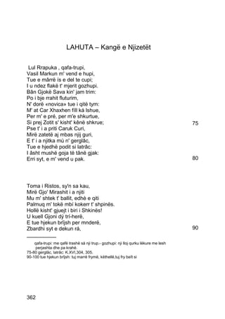 LAHUTA – Kangë e Njizetët

 Lul Rrapuka , qafa-trupi,
Vasil Markun m' vend e hupi,
Tue e mârrë ís e del te cupi;
I u ndez flakë t' mjerit gozhupi.
Bân Gjokë Sava kin' jam trim:
Po i bje rrahit fluturim,
N' dorë «novica» tue i qitë tym:
M' at Car Xhaxhen fíll ká lshue,
Per m' e pré, per m'e shkurtue,
Si prej Zotit s' kisht' kênë shkrue;                                                  75
Pse t' i a priti Caruk Curi,
Mirë zatetë aj mbas njij guri,
E t' i a njitka mù n' gerglâc,
Tue e hjedhë podit si latrâc:
I âsht mushë goja të tânë gjak:
Erri syt, e m' vend u pak.                                                            80




Toma i Ristos, sy'n sa kau,
Mirë Gjo' Mirashit i a njiti
Mu m' shtek t' ballit, edhè e qiti
Palmuq m' tokë mbí kokerr t' shpinës.
Hollë kisht' gjuejt i biri i Shkinës!
U kuell Gjoni dý trí-herë,
E tue hjekun brîjsh per mnderë,
Zbardhi syt e dekun rá,                                                               90
__________
    qafa-trupi: me qafë trashë sá nji trup.- gozhupi: nji lloj qurku lëkure me lesh
    perjashta dhe pa krahë.
75-80 gerglâc, latrâc: K.XVI,304, 305.
90-100 tue hjekun brîjsh: tuj marrë frymë, këthellë,tuj fry beît si




362
 
