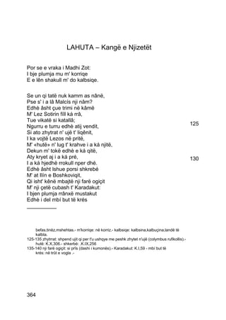 LAHUTA – Kangë e Njizetët

Por se e vraka i Madhi Zot:
I bje plumja mu m' korriqe
E e lên shakull m' do kalbsiqe.

Se un qi tatë nuk kamm as nânë,
Pse s' i a lâ Malcís nji nâm?
Edhè âsht çue trimi në kâmë
M' Lez Sotirin fíll ká rrâ,
Tue vikatë si katallâ;
Ngurru e turru edhè atij vendit,                                                                125
Si ato zhytrat n' ujë t' liqênit,
I ka vojtë Lezos në pritë,
M' «hutë» n' lug t' krahve i a ká njitë,
Dekun m' tokë edhè e ká qitë,
Aty kryet aj i a ká pré,                                                                        130
I a ká hjedhë rrokull nper dhé.
Edhè âsht lshue porsi shkrebé
M' at Ilín e Boshkoviqit,
Qi isht' kênë mbajtë nji farë ogiçit
M' nji çetë cubash t' Karadakut:
I bjen plumja rrânxë mustakut
Edhè i del mbí but të krés
__________



    befas,tinëz,mshehtas.- m'korriqe: në korriz.- kalbsiqe: kalbsina,kalbuçina,landë të
    kalbta.
125-135 zhytrrat: shpend ujit qi per t'u ushqye me peshk zhytet n'ujë (colymbus rufikollis).-
    hutë: K.X,306.- shkerbé: .K.IX,256
135-140 nji farë ogiçit: si prîs (dashi i kumonës).- Karadakut: K.I,59 - mbí but të
    krés: në trût e vogla .-




364
 