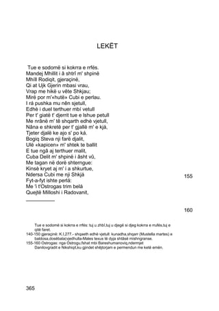 LEKËT


 Tue e sodomë si kokrra e rrfés.
Mandej Mhillit i â shtrî m' shpinë
Mhíll Rodiqit, gjeraçinë,
Qi at Ujk Gjerin mbasi vrau,
Vrap me hikë u vête Shkjau;
Mirë por m'«hutë» Cubi e perlau.
I rá pushka mu nên sjetull,
Edhè i duel terthuer mbí vetull
Per t' giatë t' djerrit tue e lshue petull
Me nrânë m' tê shqarth edhè vjetull,
Nâna e shkretë per t' gjallë m' e kjá,
Tjeter djalë ke ajo s' po ká.
Bogiq Steva nji farë djalit,
Ulë «kapicen» m' shtek te ballit
E tue ngâ aj terthuer malit,
Cuba Delit m' shpinë i âsht vû,
Me tagan në dorë shterngue:
Kinsè kryet aj m' i a shkurtue,
Ndersa Cubi me nji Shkjá                                                                   155
Fyt-a-fyt ishte perlá:
Me 'i t'Ostrogas trim belá
Quejtë Milloshi i Radovanit,
__________

                                                                                           160

    Tue e sodomë si kokrra e rrfés: tuj u zhbî,tuj u djegë si djeg kokrra e rrufés,tuj e
    qitë faret.
140-150 gjeraçinë: K.I,277.- shqaeth edhè vjetull: kunadha,shqarr (Mustella martes) e
    baldosa,dosëbala(vjedhulla-Males texus të dyja shtâsë mishngranse.
155-160 Ostrogas: nga Ostrogu,fshat mbi Bareshumanoviq,ndermjet
    Danilovgradit e Nikshiqit,ku gjindet shêjtorjam e permendun me ketë emën.




365
 