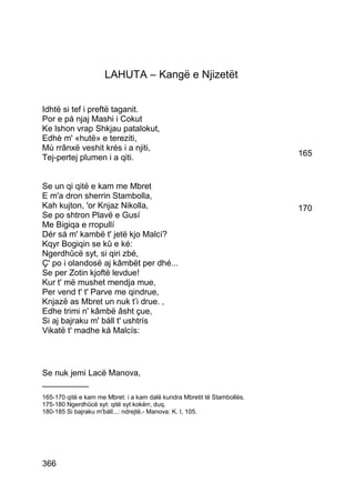 LAHUTA – Kangë e Njizetët


Idhtë si tef i preftë taganit.
Por e pá njaj Mashi i Cokut
Ke lshon vrap Shkjau patalokut,
Edhè m' «hutë» e tereziti,
Mù rrânxë veshit krés i a njiti,
Tej-pertej plumen i a qiti.                                               165


Se un qi qitë e kam me Mbret
E m'a dron sherrin Stambolla,
Kah kujton, 'or Knjaz Nikolla,                                            170
Se po shtron Plavë e Gusí
Me Bigiqa e rropullí
Dér sá m' kambë t' jetë kjo Malcí?
Kqyr Bogiqin se kû e ké:
Ngerdhûcë syt, si qiri zbé,
Ç' po i olandosë aj kâmbët per dhé...
Se per Zotin kjoftë levdue!
Kur t' më mushet mendja mue,
Per vend t' t' Parve me qindrue,
Knjazë as Mbret un nuk t’i drue. ‚
Edhe trimi n' kâmbë âsht çue,
Si aj bajraku m' báll t' ushtrís
Vikatë t' madhe ká Malcís:




Se nuk jemi Lacë Manova,
__________
165-170 qitë e kam me Mbret: i a kam dalë kundra Mbretit të Stambollës.
175-180 Ngerdhûcë syt: qitë syt kokërr, duq.
180-185 Si bajraku m'báll...: ndrejtë.- Manova: K. I, 105.




366
 