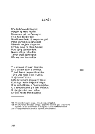 LEKËT


M' e bâ luften nder llogore;
Por jem' nji Malcí mizore,
Msue me u pré me Cernagore
Fyt-a-fyt e báll per báll:
Nandë me mbetë, nji me pshtue gjáll;
Por jo 'i Shkjá me e lanun gjáll
Mbrenda megjeve shqyptare.
E t' âsht lshue m' Shkjá fulikare:
Porsi ujk qi bje nder dele,
Njânen shkyje, bâne fele,
Tjetren preje, gjakun pija:
Bân veç dam lukur e kija.



T' u shpervol m' tagan djelmnija
E t' u qitë syt zjarm e shkndija,                                                    200
T' jânë flakrue perposhtë cabokut,
Turr e vrap mbas t' birit t' Cokut,
Si ajo lava n' Vizitor,
Edhè kcye i kann Shkjaut m' llogor.
Kur këcye i kann Shkjaut m' llogor:
Ç' ka ardhë Shkjau e t' âsht pshtjellue,
Ç' t' âsht perpushë, ç' t' âsht krepatue,
Si njaj gjarpni n' zjarm vallue:
E t' âsht ndezë zhari Sutjeska,
__________


190-195 Mrenda megjeve shqyp.: mrenda kufijve shqiptarë.
195-205 lukur e kija: dhen,dele e kingja.- perposhtë cabokut: gjatë kërcûjvet në
    teposhtë.- Si ajo lava n'Vizitor: si lava (tufa) e ujqvet në Mal të Vizitorit.
205-210 perpushë,krepatue,vallue: ngërfosë,idhnue rrethue.




367
 