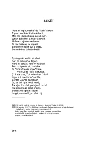 LEKËT


 Kurr m' log burrash s' do t' kisht' shkue.
E pse Lleshi âsht bji farë burri,
Mos me i luejtë fjalës me sá curri,
Jyrish djalë mbí Shkjá t' a lshue,
Malazezt aj tue shkallmue:
Si njaj bulku qi m' sopatë
Shkallmon rrahit cûjt e thatë,
Beja e bâme duhet mbajtë!


Synin gacë, krahin sá shuli
Kah po sillte m' at tagan,
Herë m' serdár, herë m' kapitan,
Fort po i prette ato rradake,
Si t' ki'n kênë do poça Vrake.
       Vjen Dodë Prêçi si stuhija,
Ç' â ata krye, Zot, nder duer t' tija?
Kryet e t' mjerit mor' serdár,
Serdár Gavros gazepqár,
Qi, sa falli i pat hecë marë,
Pat vjerrë hoxhë, pat vjerrë haxhí,
Pat djegë teqe edhè xhamí,
Bullat shitë i pat n' kaurrí:
Largë permendë, po zâni i tij;
__________


240-250 rrahit: pyllit të prém a të djegun.- do poça Vrake: K.X,332.
250-260 serdár: K.I,279.- falli i pat hecë marë: fati,paralajmimet qi bajnë dijeset
     (gabelicat).- haxhí: besimtari musulman,qi në
    jetën e vet âsht qenë në Mekë.- teqe: mugade bektashijsh
    me baballár të vetin.- Bullat... në kaurrí: turkinat, musul-
    manet... nder kristjanë.




369
 