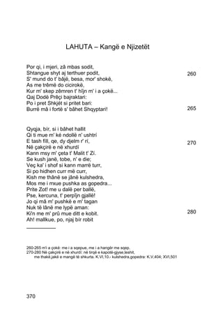 LAHUTA – Kangë e Njizetët

Por qi, i mjeri, zâ mbas sodit,
Shtangue shyt aj terthuer podit,                                                      260
S' mund do t' bâjë, besa, mor' shokë,
As me trêmë do cicirokë,
Kur m' skep zêmren t' hîjn m' i a çokë...
Qaj Dodë Prêçi bajraktari:
Po i pret Shkjét si pritet bari:
Burrë mâ i fortë s' bâhet Shqyptari!                                                  265


Qyqja, bír, si i bâhet hallit
Qi ti mue m' ké ndollë n' ushtrí
E tash fíll, qe, dy djelm r' rí,                                                      270
Në çakçirë e në xhurdí
Kann msy m' çeta t' Malit t' Zí.
Se kush janë, tobe, n' e die;
Veç ka' i shof si kann marrë turr,
Si po hidhen curr më curr,
Kish me thânë se jânë kulshedra,
Mos me i rrxue pushka as gopedra...
Prite Zot! me u dalë per ballë,
Pse, kercuna, t' perpîjn gjallë!
Jo qi mâ m' pushkë e m' tagan
Nuk të lânë me lypë aman:
Ki'n me m' prû mue ditt e kobit.                                                      280
Ah! mallkue, po, njaj bír robit
__________



260-265 m'i a çokë: me i a sqepue, me i a hangër me sqep.
270-280 Në çakçirë e në xhurdí: në tirqë e kapotë-gjyse,leshit,
    me thakë,jakë e mangë të shkurta. K.VI,10.- kulshedra,gopedra: K.V,404; XVI,501




370
 