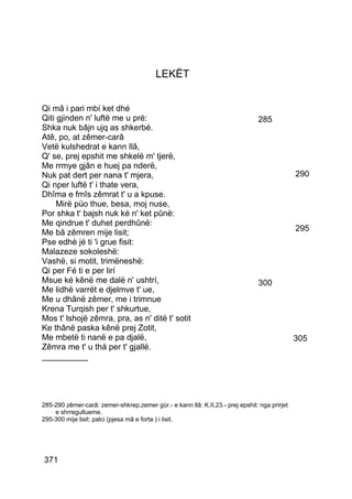 LEKËT


Qi mâ i pari mbí ket dhé
Qiti gjinden n' luftë me u pré:                                                 285
Shka nuk bâjn ujq as shkerbé.
Atê, po, at zêmer-carâ
Vetë kulshedrat e kann llâ,
Q' se, prej epshit me shkelë m' tjerë,
Me rrmye gjân e huej pa nderë,
Nuk pat dert per nana t' mjera,                                                               290
Qi nper luftë t' i thate vera,
Dhîma e fmîs zêmrat t' u a kpuse.
     Mirë püo thue, besa, moj nuse,
Por shka t' bajsh nuk ké n' ket pûnë:
Me qindrue t' duhet perdhûnë:
Me bâ zêmren mije lisit;                                                                      295
Pse edhè jé ti 'i grue fisit:
Malazeze sokoleshë:
Vashë, si motit, trimëneshë:
Qi per Fé ti e per lirí
Msue ké kênë me dalë n' ushtrí,                                                 300
Me lidhë varrët e djelmve t' ue,
Me u dhânë zêmer, me i trimnue
Krena Turqish per t' shkurtue,
Mos t' lshojë zêmra, pra, as n' ditë t' sotit
Ke thânë paska kênë prej Zotit,
Me mbetë ti nanë e pa djalë,                                                                  305
Zêmra me t' u thá per t' gjallë.
__________




285-290 zêmer-carâ: zemer-shkrep,zemer gúr.- e kann llâ: K.II,23.- prej epshit: nga prirjet
    e shrregullueme.
295-300 mije lisit: palci (pjesa mâ e forta ) i lisit.




371
 