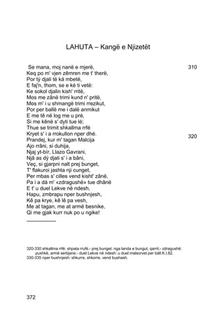 LAHUTA – Kangë e Njizetët

 Se mana, moj nanë e mjerë,                                                                  310
Keq po m' vjen zêmren me t' therë,
Por tý djali të ká mbetë,
E faj'n, thom, se e ké ti vetë:
Ke sokol djalin kish' rritë,
Mos me zânë trimi kund n' pritë,
Mos m' i u shmangë trimi rrezikut,
Por per ballë me i dalë anmikut
E me tê në log me u pré,
Si me kênë s' dyti tue lé;
Thue se trimit shkallma rrfé
Kryet s' i a rrokullon nper dhé.                                                             320
Prandej, kur m' tagan Malcija
Ajo rrâni, si duhija,
Njaj yt-bír, Llazo Gavrani,
Njâ as dý djali s' i a bâni,
Veç, si gjarpni nalt prej bunget,
T' flakuroi jashta nji cunget,
Per mbas s' cilles vend kisht' zânë,
Pa i a dá m' «zdragushë» tue dhânë
E t' u duel Lekve në ndesh,
Hapu, zmbrapu nper bushnjesh,
Kê pa krye, kê lê pa vesh,
Me at tagan, me at armë besnike,
Qi me gjak kurr nuk po u ngike!
__________




320-330 shkallma rrfé: shpata rrufé.- prej bunget: nga landa e bungut, qarrit.- zdragushë:
    pushkë, armë serbjane.- duel Lekve në ndesh: u duel malsorvet per báll.K.I,82.
330-335 nper bushnjesh: shkurre, shkorre, vend bushash.




372
 