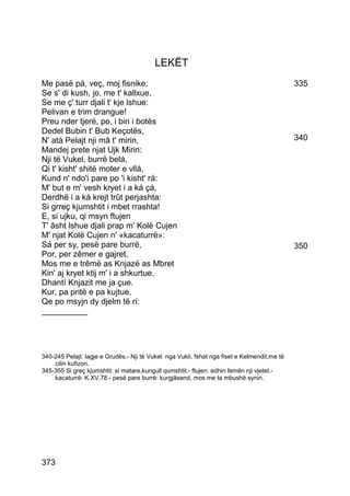 LEKËT
Me pasë pá, veç, moj fisnike,                                                                 335
Se s' di kush, jo, me t' kallxue,
Se me ç' turr djali t' kje lshue:
Pelivan e trim drangue!
Preu nder tjerë, po, i biri i botës
Dedel Bubin t' Bub Keçotës,
N' atà Pelajt nji mâ t' mirin,                                                                340
Mandej prete njat Ujk Mirin:
Nji të Vukel, burrë belá,
Qi t' kisht' shitë moter e vllá,
Kund n' ndo'i pare po 'i kisht' rá:
M' but e m' vesh kryet i a ká çá,
Derdhë i a ká krejt trût perjashta:
Si grreç kjumshtit i mbet rrashta!
E, si ujku, qi msyn ftujen
T' âsht lshue djali prap m' Kolë Cujen
M' njat Kolë Cujen n' «kacaturrë»:
Sá per sy, pesë pare burrë,                                                                   350
Por, per zêmer e gajret,
Mos me e trêmë as Knjazë as Mbret
Kin' aj kryet ktij m' i a shkurtue,
Dhantí Knjazit me ja çue.
Kur, pa pritë e pa kujtue,
Qe po msyjn dy djelm të rí:
__________




340-245 Pelajt: lagje e Grudës.- Nji të Vukel: nga Vukli, fshat nga fiset e Kelmendit,me të
    cilin kufizon.
345-355 Si greç kjumshtit: si matare,kungull qumshtit.- ftujen: edhin femën nji vjetet.-
    kacaturrë: K.XV,78.- pesë pare burrë: kurgjâsend, mos me ta mbushë synin.




373
 