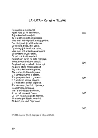 LAHUTA – Kangë e Njizetët


Në çakçirë e në xhurdî:
Njatà vetë qi, m' at sy malit,                              360
Tuj ankue hallin e djalit,
Tý t' u bânë se jânë kulshedra
Mos me i mârrë pushka as gopedra;
Por qi s' janë, jo, dý kulshedra,
Veç se po, besa, moj Jane,
Dy drangoj të lemë njaj nane,
Mos me i pré shkallma as tagani:
Bec Patani e Çul Patani,
Qi kah rrânë atji mejdani,
Kah lshuen turrin m' çeta t' Knjazit,
Thue, dyndë deti prej tallazit,
Po plandosej kund ndo 'i shkrepit:                          370
Kaq pre' atij të madh gazepit
Aty u dha krisma e rropama,
Aty u ndezë lufta e degama,
E t' ushtoi zhurma e potera,
T' u çue plûhni e t' u çue era:                             375
E t' u kthyen krenat si poça,
E t' me'n shyt burrat kaproça,
T' u dermuen, heu! do djelmoça
Do djelmoça si taroça,
Me i a dhîmët gurit e drunit,
Jo se mâ nanavet t' veta,                                   380
Qi i ki'n rritë me gjak të zêmres.
Ah medet per Nesh Jovanin!
Ah kukú per Nikë Stjepanin!
__________
                                                            385

375-380 degama: K.II,19.- kaprroça: të lidhun e të fortë.




374
 