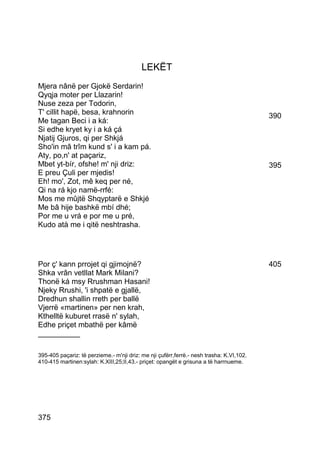 LEKËT
Mjera nânë per Gjokë Serdarin!
Qyqja moter per Llazarin!
Nuse zeza per Todorin,
T' cillit hapë, besa, krahnorin                                                           390
Me tagan Beci i a ká:
Si edhe kryet ky i a ká çá
Njatij Gjuros, qi per Shkjá
Sho'in mâ trîm kund s' i a kam pá.
Aty, po,n' at paçariz,
Mbet yt-bír, ofshe! m' nji driz:                                                          395
E preu Çuli per mjedis!
Eh! mo', Zot, mê keq per né,
Qi na rá kjo namë-rrfé:
Mos me mûjtë Shqyptarë e Shkjé
Me bâ hije bashkë mbí dhé;
Por me u vrá e por me u pré,
Kudo atà me i qitë neshtrasha.




Por ç' kann prrojet qi gjimojnë?                                                          405
Shka vrân vetllat Mark Milani?
Thonë ká msy Rrushman Hasani!
Njeky Rrushi, 'i shpatë e gjallë,
Dredhun shallin rreth per ballë
Vjerrë «martinen» per nen krah,
Kthelltë kuburet rrasë n' sylah,
Edhe priçet mbathë per kâmë
__________

395-405 paçariz: të perzieme.- m'nji driz: me nji çufërr,ferrë.- nesh trasha: K.VI,102.
410-415 martinen:sylah: K.XIII,25;II,43.- priçet: opangët e grisuna a të harrnueme.




375
 