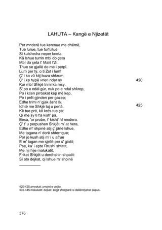 LAHUTA – Kangë e Njizetët

Per mnderë tue kercnue me dhêmë,
Tue lurue, tue turfullue
Si kulshedra neper kneta,
Kä lshue turrin mbí do çeta
Mbí do çeta t' Malit t'Zí.
Thue se gjallë do me i perpî.
Lum per tý, o ti Zot i lum!
Ç' i ka vû ktij buza shkrum,
Ç' i ka hypë vneri nder sy                                           420
Kur mbí Shkjé trimi ka msy.
S' po e ndal gúr, nuk po e ndal shkrep,
Po i kcen prroskat kep më kep,
Po i prêt gjinden per gazep;
Edhe trimi n' gjak âsht lá,
Idhtë me Shkjé tuj u perlá,                                          425
Kê tue pré, kê krés tue çá:
Qi me sy ti t'a kish' pá,
Besa, 'or probe, t' kisht' hî mndera.
Ç' t' u perpushen Shkjét m' at hera,
Edhe m' shpinë atij ç' jânë lshue,
Me tagana n' dorë shterngue;
Por jo kush atij m' i u afrue
E m' tagan me sjellë per s' giatit;
Pse, ka' i epte Rrushi shtatit,
Me nji hije malukatit,
Friket Shkjét u derdhshin shpatit:
Si ato dejkat, qi lshue m' shpinë
__________




420-425 prroskat: prrojet e vogla.
435-445 malukatit: dejkat: zogjt shtegtarë si dallëndyshat (Apus -




376
 