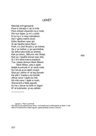 LEKËT
Ndonjâj orrli-gjeraçinë,
Para e mbrapa n' ajr tu lvitë,
Plym shkojn shpendin tuj e nxitë,
Por kurr teper, jo m'i u avitë;
E kur ky t' a msyj ndonjânen,
Ato t' gjitha mârrin ânen
Edhe derdhen nper ajrí,
Si ajo hjedha lshue flaurí.
Proh, ti o Zot! Rrushi ç' po hidhet,
Se ç' po hidhet, ç' po permlidhet,
Se edhe toka fortë po dridhet,
Kah po lshon_ €€turrin mbí Shkjé,                                                      450
Kah po i hjedhë krenat nper dhé,
Si t' ki'n kênë kokrra bastanit,
Tue i plasë zêmren Mark Milanit.
       Mark Milani, pika e djalit,
Ndêjë kundruell m' at vetull malit,
Kur ká pá aj sa djelm anash
Shyt po i jitshin m' at log Zanash
Ká qitë t' madhe e ká bertitë:
Athue nana 'i djalë ka rritë
Ká rritë nana 'i djalë si motit,
Xheverxhil e flakë agzotit,
Qi me u lshue nji herë m' tagan
M' at kulsheder, qi aq zalldan
__________




    apulus ).- Plym: grumbull.
445-450 Si ajo hjedhe lshue flaurí: si të hjedhunat e drithnajavet qi dliren n' érë.
460-470 Xheverxhil e flakë agzotit: pjesë perbâse (nitrat) e barutit,-




377
 