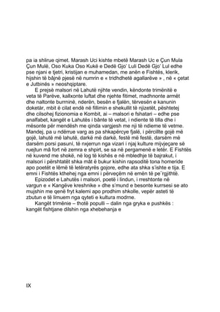 pa ia shlirue qimet. Marash Uci kishte mbetë Marash Uc e Çun Mula
Çun Mulë, Oso Kuka Oso Kukë e Dedë Gjo’ Luli Dedë Gjo’ Lul edhe
pse njani e tjetri, kristijan e muhamedan, me anën e Fishtës, klerik,
hijshin të bâjnë pjesë në numrin e « tridhdhetë agallarëve » , në « çetat
e Jutbinës » neoshqiptare.
    E prejsè malsori në Lahutë njihte vendin, këndonte trimënitë e
veta të Parëve, kallxonte luftat dhe njehte fitimet, madhnonte armët
dhe naltonte burrninë, nderën, besën e fjalën, tërvesën e kanunin
doketàr, mbit ë cilat endè në fillimin e shekullit të njizetët, pështetej
dhe cilsohej fizionomia e Kombit, ai – malsori e fshatari – edhe pse
analfabet, kangët e Lahutës i bânte të vetat, i ndiente të tilla dhe i
mësonte për mendësh me qinda vargjesh me nji të ndieme të vetme.
Mandej, pa u ndërrue varg as pa shkapërcye fjalë, i përcillte gojë më
gojë, lahutë më lahutë, darkë më darkë, festë më festë, darsëm më
darsëm porsi pasuní, të nxjerrun nga vizari i njaj kulture mijvjeçare së
ruejtun mâ fort në zemra e shpirt, se sa në pergamenë e letër. E Fishtës
në kuvend me shokë, në log të kishës e në mbledhje të bajrakut, i
malsori i përshtatët shka mât ë bukur kishin rapsoditë tona homeride
apo poetët e lêmë të letëratyrës gojore, edhe ata shka s’ishte e tija. E
emni i Fishtës kthehej nga emni i përveçëm në emën të pe¨rgjithtë.
    Epizodet e Lahutës i malsori, poetë i lindun, i rreshtonte në
vargun e « Kangëve kreshnike » dhe s’mund e besonte kurrsesi se ato
mujshin me qenë fryt kalemi apo prodhim shkolle, vepër asteti të
zbutun e të limuem nga qyteti e kultura modrne.
    Kangët trimënie – thotë populli – dalin nga gryka e pushkës :
kangët fishtjane dilshin nga xhebehanja e




IX
 