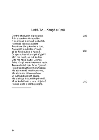 LAHUTA – Kangë e Parë
Derdhë shallvarët ai pola-pola,            225
Rrin e ban kokrrën e pallës,
E as m'e pà ti s'mund ta shofish
Përmbas kodrës së pilafit
Po a thue, t'la ty kamba e dora,
Ase ngjitë jè ndoshta n'rrogë,
Jo se hi kè bulk n' e huejën,              230
Qi s'po ndihesh kund për s'gjalli?
Mo', bre burrë, se nuk ka hije
Urtë me ndejë Cubi i Cetinës,
Edhe n'shpì me e shkuem ai motin,
Tue u ndeshë npër furka t'gravet!..
Po a s'ta mbushë synin Shqipnia,
Me ato male të madhnueshme,
Me ato fusha të blerueshme,
Qi kurrkund s'jè kah orvate,
Me ia shkye 'i skundillë për veti?..
M' tè, krah-thatë, e mos rri fjetun!       240
Pse pa luejtë ti kambë e dorë,
_______________




14
 