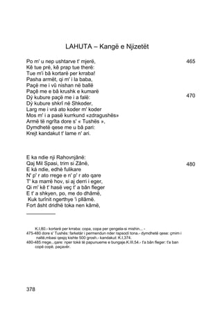LAHUTA – Kangë e Njizetët

Po m' u nep ushtarve t' mjerë,                                                              465
Kê tue pré, kê prap tue therë:
Tue m'i bâ kortarë per krraba!
Pasha armët, qi m' i la baba,
Paçë me i vû nishan në ballë
Paçê me e bâ krushk e kumarë
Dý kubure paçë me i a falë:                                                                 470
Dý kubure shkrî në Shkoder,
Larg me i vrá ato koder m' koder
Mos m' i a pasë kurrkund «zdragushës»
Armë të ngrîta dore s' « Tushës »,
Dymdhetë qese me u bâ pari:
Krejt kandakut t' lame n' ari.



E ka ndie nji Rahovnjânë:
Qaj Mil Spasi, trim si Zânë,                                                                480
E ká ndie, edhè fulikare
N' p' r ato rrege e n' p' r ato qare
T' ka marrë hov, si aj derri i eger,
Qi m' kê t' hasë veç t' a bân fleger
E t' a shkyen, po, me do dhâmë,
 Kuk turînit ngerthye 'i pllâmë.
Fort âsht dridhë toka nen kâmë,
__________


    K.I,80.- kortarë per krraba: copa, copa per çengela-si mishin... -
475-480 dore s' Tushës: farketár i permendun nder rapsodí tona.- dymdhetë qese: çmim i
     naltë,mbasi qesjq kishte 500 grosh.- kandakut: K.I,374.
480-485 rrege...qare: nper tokë të papunueme e bungaje.K.III,54.- t'a bân fleger: t'a ban
    copë copë, paçavër.




378
 