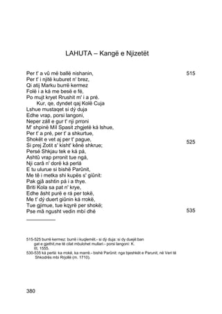 LAHUTA – Kangë e Njizetët

Per t' a vû më ballë nishanin,                                                             515
Per t' i njitë kuburet n' brez,
Qi atij Marku burrë kermez
Folë i a ká me besë e fé,
Po mujt kryet Rrushit m' i a pré.
      Kur, qe, dyndet qaj Kolë Cuja
Lshue mustaqet si dý duja
Edhe vrap, porsi langoni,
Neper záll e gur t' nji prroni
M' shpinë Míl Spasit zhgjetë ká lshue,
Per t' a pré, per t' a shkurtue,
Shokët e vet aj per t' pague,                                                              525
Si prej Zotit s' kisht' kênë shkrue;
Persé Shkjau tek e ká pá,
Ashtû vrap prronit tue ngá,
Nji carâ n' dorë ká perlá
E tu ulurue si bishë Parûnit,
Me tê i metka shi kupës s' giûnit:
Pak gjâ ashtin pá i a thye.
Briti Kola sa pat n' krye,
Edhe âsht purë e rá per tokë,
Me t' dý duert giûnin ká rrokë,
Tue gjimue, tue kqyrë per shokë;
Pse mâ ngusht vedin mbí dhé                                                                535
__________



515-525 burrë kermez: burrë i kuqlemët.- si dý duja: si dy duejë:ban
    gat e gjethit,me të cilat mbulohet mullari.- porsi langoni: K.
    III, 1555.
530-535 ká perlá: ka rrokë, ka marrë.- bishë Parûnit: nga bjeshkët e Parunit, në Veri të
     Shkodrës mbi Rrjollë (m. 1710).




380
 