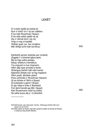 LEKËT


S' e kisht njoftë se kishte lé:
Kurr s' kisht' rá n' nji así zalldani.
E ka ndie Rrushman Hasani,
E ká ndie edhè njoftë në zâ.
Aty n' dihmë trimi i ká rrâ,
Vrap e vrap si katallâ:
Hidhen guet, po, tue vringllue,
Mbí Shkjá turrin kah ká lshue.                                               545


Kerleshë qymen shpinës per mnderë,
Zhgjetë t' u lshohet qêjve tjerë,
Me ta haju edhe perlaju,
Dboju shtekut e hendekut,
Tuj ungruem e tue cingruem,
Hikin qêjt nper prroska e lamë,
Shtangue bishtin héll nder kamë:
Njekshtû Shkjét n'p'r at log mejdanit
Hikin podit, derdhen planit
Para ushtimës s' Rrushman Hasanit,
Qi po lshote m' Mil'n e Spasit,
Si kulshedra Lqênit t' Shasit,
Si ajo rrfeja e krés s' Bishkasit.
Fort âsht trandë qaj Mili i Spasit,
Kah Rrushmanin shef tuj ardhë,                                               560
Se edhe buza atij ç' i â zbardhë:
__________



545-555 larosh: qen hekurash i larmë.- Shtangue bishtin héll nd.k:
    baras me K.VI,433.
555-560 Lqênit të Shasit: liqê afër qytetit të vjetër të Shasit,në Shtojin
    e Ulqinit,jo larg fshatit Kllezën.




381
 