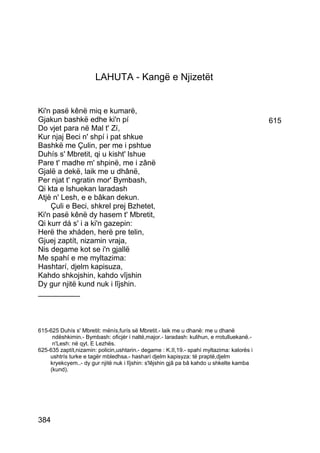 LAHUTA - Kangë e Njizetët


Ki'n pasë kênë miq e kumarë,
Gjakun bashkë edhe ki'n pí                                                                 615
Do vjet para në Mal t' Zí,
Kur njaj Beci n' shpí i pat shkue
Bashkë me Çulin, per me i pshtue
Duhís s' Mbretit, qi u kisht' lshue
Pare t' madhe m' shpinë, me i zânë
Gjalë a dekë, laik me u dhânë,
Per njat t' ngratin mor' Bymbash,
Qi kta e lshuekan laradash
Atjè n' Lesh, e e bâkan dekun.
    Çuli e Beci, shkrel prej Bzhetet,
Ki'n pasë kênë dy hasem t' Mbretit,
Qi kurr dá s' i a ki'n gazepin:
Herë the xháden, herë pre telin,
Gjuej zaptít, nizamin vraja,
Nis degame kot se i'n gjallë
Me spahí e me myltazima:
Hashtarí, djelm kapisuza,
Kahdo shkojshin, kahdo vîjshin
Dy gur njitë kund nuk i lîjshin.
__________



615-625 Duhís s' Mbretit: mënís,furís së Mbretit.- laik me u dhanë: me u dhanë
     ndëshkimin.- Bymbash: oficjér i naltë,major.- laradash: kulihun, e rrotulluekanë.-
     n'Lesh: në qyt. E Lezhës.
625-635 zaptít,nizamin: policin,ushtarin.- degame : K.II,19.- spahí myltazima: kalorës i
    ushtrís turke e tagër mbledhsa.- hasharí djelm kapisyza: të praptë,djelm
    kryekcyem..- dy gur njitë nuk i lîjshin: s'lêjshin gjâ pa bâ kahdo u shkelte kamba
    (kund).




384
 