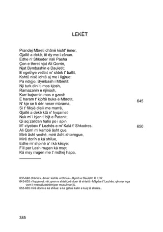 LEKËT


Prandej Mbreti dhânë kisht' êmer,
Gjallë a dekë, të dy me i zânun.
Edhe n' Shkoder Vali Pasha
Çon e thrret njat Ali Qorrin,
Njat Bymbashin e Dauletit;
E ngethye vetllat m' shtek t' ballit,
Kshtû nisë idhtë aj me i ligjrue:
Pa ndigjo, Bymbash i Mbretit:
Nji turk dini ti mos kjosh,
Ramazanin e njinosh,
Kurr bajramin mos e gzosh
E haram t' kjoftë buka e Mbretit,                                                          645
N' kje se ti dér neser mbrama,
Si t' fillojë dielli me marrë,
Gjallë a dekë ktû n' hyqamet
Nuk m' i bjen t' bijt e Patanit,
Qi aq zalldan halís po i apin
M' «tyebe» t' Lezhës e m' Kalá t' Shkodres.                                                650
Ali Qorri m' kambë âsht çue,
Mirë âsht veshë, mirë âsht shterngue,
Mirë dorín e ká shilue,
Edhe m' shpinë a' i ká këcye:
Fíll per Lesh rrugen ká msy:
Ká msy rrugen me t' mdhej hapa,
__________




635-640 dhânë k. êmer: kishte urdhnue.- Bymb.e Dauletit: K.II,32.
645-655 n'hyqamet: në zyren e shtetit,në duer të shtetit.- M'tyrbe t' Lezhës: që mer nga
    vorri i mrekullueshëm(per musulman)iL
655-665 mirë dorín e ká shilue: e ka gatue kalin e kuq të shalës..




385
 