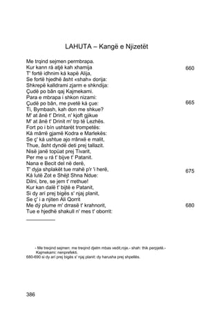 LAHUTA – Kangë e Njizetët

Me trqind sejmen permbrapa.
Kur kann rá atjé kah xhamija                                                        660
T' fortë idhnim ká kapë Alija,
Se fortë hjedhë âsht «shah» dorija:
Shkrepë kalldrami zjarm e shkndija:
Çudë po bân qaj Kajmekami.
Para e mbrapa i shkon nizami:
Çudë po bân, me pvetë ká çue:                                                       665
Ti, Bymbash, kah don me shkue?
M' at ânë t' Drinit, n' kjoft gjikue
M' at ânë t' Drinit m' trp të Lezhës.
Fort po i bín ushtarët trompetës:
Ká mârrë gjamë Kodra e Marlekës:
Se ç' ká ushtue ajo rrânxë e malit,
Thue, âsht dyndë deti prej tallazit.
Nisë janë topüat prej Tivarit,
Per me u rá t' bijve t' Patanit.
Nana e Becit del në derë,
T' dyja shplakët tue rrahë p'r 'i herë,                                             675
Ká lutë Zot e Shëjt Shna Ndue:
Dilni, bre, se jem t' rrethue!
Kur kan dalë t' bijtë e Patanit,
Si dy arí prej bigës s' njaj planit,
Se ç' i a njiten Ali Qorrit
Me dý plume m' drrasë t' krahnorit,                                                 680
Tue e hjedhë shakull n' mes t' oborrit:
__________




    - Me treqind sejmen: me treqind djelm mbas vedit,roje.- shah: thik perpjetë.-
     Kajmekami: nenprefekti.
680-690 si dy arí prej bigës s' njaj planit: dy harusha prej shpellës.




386
 