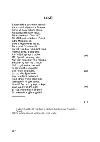 LEKËT

E nper flakë t' pushkve t' taborrit:
Kann marrë shpatin tue fluturue,
Dér n' vá Bélaj qi kann shkue,
Kû atà Buenen kann kalue,
Edhe dalë kann n' Mal të Zí.
Fíll Mil Spasit vojtë kann n' shpí.
Edhè Mili pritë i ká,
Bukë e krypë me ta tue dá,
Porsi pasë t' i kishte vllá.
Burrit t' mirë kurr nuk i âsht ndalë
Pushka, sofra, e fjala fjalë.
A m' rrêjnë syt a jé ti probe,                                                          695
Milo Spasi?...se un qi, tobe,
Nuk kam mûjtë kurr m' e mendue
Se ktû m' tý kam me u tokue:
Nsá po grîhemi n' mjet vetit,
Si ato bishat e shkorretit:
Bec Patani po pëvetë.                                                                   700
Jo, po, Milo Spasi vetë
Jam, lum Beci, probatimi
Po ja kthen; n' míll edhè trimi
Qet taganin m' gjak perlye.
I â avitë Beci e t' dy krye m' krye
Janë falë trimat. Po si jé?                                                             705
Si t' ká shkue moti n' at dhé?
Si i ─ ké robt e gjân e gjallë?
__________

                                                                                        710

    -t' taborrit: K.VI,90.- Dér n'vá Bèlaj: vá mbi lumin Buenë,ndermjet Rrushkullit e
    Pentarit.
700-705 bishat e shkorretit: bishët e pyllit.- n'míll: në kllef.




387
 