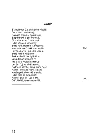 CUBAT
S't' ndihmon Zot as i Shën Nikollë:
Por ti luej, nafaka luej,
Ka pasë thanë ai burri i huej;
Sa për bukë e për fyshekë,
Piqu n'mue, se t'i qes vetë;
Edhe kësulën vène n'sy,
Se të nget Mbreti i Stambollës:
Nuk ta là me t'prekë me pupël.-        250
Letrën kështu Cari e ka shkrue,
Edhe mirë e ka palue,
Ee ka mbyllë me dyllë të zi;
Ia ka dhanë kasnecit t'rì,
Me ia çue Knjazit n'Mal t'Zì.
Letrën n'gjì ka qitë kasneci,
Ka thekë kambët ai sa mund heci:
Ka lanë mbrapa fushë e zalle
Kapërcye ka bjeshkë e male,
Edhe dalë ka lum e shè:
Ka shtegtue për ujë e dhè,             260
Dér'qi'i ditë, tue marrun dilli,
_______________




15
 