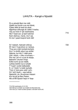 LAHUTA – Kangë e Njizetët

Po e pëvetë Beci me mâll.
Gjallë me frymë e sa me thânë,
Fjalen Milit at herë ká zânë,
Ngerthye shllungë do vetlla t' trasha.
Veç sa mirë m' qiti neshtrasha
Me t' hasë sot, qi tash kahmot                                 715
Kam dishrue, manà, me t' pá,
Si me t' pasë treqind herë vllá!


Si 'i balosh, hekrash shlirue,                                 720
M' nieri t' huej lshon si i terbue,
Thue po e bân kortarë-kortarë,
Kur t' a shofë vetun tue ardhë:
Ndersa, kur ktij t' i dalë para
Zoti i shpís ─ miku a kumara ─
Per me i prî m' e çue te shpija,
Baloshit i shuhet mnija:
Edhe turrin aj tue ndalë,
Lehtas bishtin tue e luhatë
T' huej't i avitet dalkadalë,
E, si 'i herë t' a ketë njuhatë,
Trok m' trok para vetë î prîn,
Si t' isht' klysh ─ ase kalinë;
Njekshtû, po, Rrushman Hasani
Kur ká pá se Bec Patani
Me at Mil Spasin faqe m' faqe
__________

715-720 neshtrasha: K.VI,103.
725-730 tue e luhatë: tuj e luejtë në shêj dashunije.
730-735 E,si 'i herë t'a ketë njuhatë: si të ketë marrë erë.




388
 