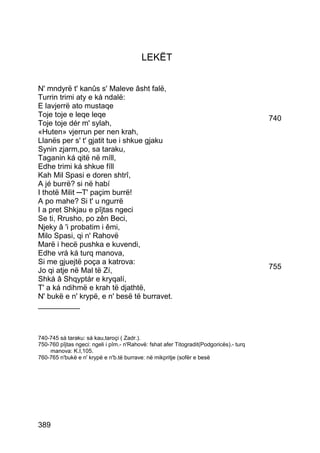 LEKËT


N' mndyrë t' kanûs s' Maleve âsht falë,
Turrin trimi aty e ká ndalë:
E lavjerrë ato mustaqe
Toje toje e leqe leqe                                                                    740
Toje toje dér m' sylah,
«Huten» vjerrun per nen krah,
Llanës per s' t' gjatit tue i shkue gjaku
Synin zjarm,po, sa taraku,
Taganin ká qitë në míll,
Edhe trimi ká shkue fíll
Kah Mil Spasi e doren shtrî,
A jé burrë? si në habí
I thotë Milit ─T' paçim burrë!
A po mahe? Si t' u ngurrë
I a pret Shkjau e pîjtas ngeci
Se ti, Rrusho, po zên Beci,
Njeky â 'i probatim i êmi,
Milo Spasi, qi n' Rahovë
Marë i hecë pushka e kuvendi,
Edhe vrá ká turq manova,
Si me gjuejtë poça a katrova:
Jo qi atje në Mal të Zí,                                                                 755
Shká â Shqyptár e kryqalí,
T' a ká ndihmë e krah të djathtë,
N' bukë e n' krypë, e n' besë të burravet.
__________



740-745 sá taraku: sá kau,taroçi ( Zadr.).
750-760 pîjtas ngeci: ngeli i pîm.- n'Rahovë: fshat afer Titogradit(Podgoricës).- turq
    manova: K.I,105.
760-765 n'bukë e n' krypë e n'b.të burrave: në mikpritje (sofër e besë




389
 