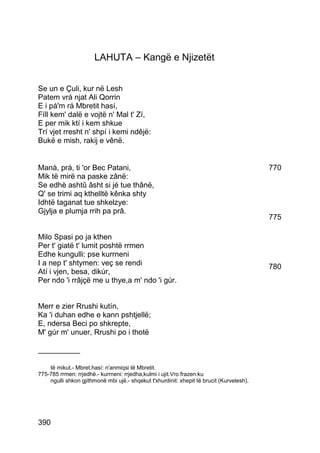 LAHUTA – Kangë e Njizetët


Se un e Çuli, kur në Lesh
Patem vrá njat Ali Qorrin
E i pá'm rá Mbretit hasí,
Fíll kem' dalë e vojtë n' Mal t' Zí,
E per mik ktí i kem shkue
Trí vjet rresht n' shpí i kemi ndêjë:
Bukë e mish, rakij e vênë.


Manà, prá, ti 'or Bec Patani,                                                             770
Mik të mirë na paske zânë:
Se edhè ashtû âsht si jé tue thânë,
Q' se trimi aq kthelltë kênka shty
Idhtë taganat tue shkelzye:
Gjylja e plumja rrih pa prâ.
                                                                                          775

Milo Spasi po ja kthen
Per t' giatë t' lumit poshtë rrmen
Edhe kungulli: pse kurrneni
I a nep t' shtymen: veç se rendi                                                          780
Atí i vjen, besa, dikúr,
Per ndo 'i rrâjçë me u thye,a m' ndo 'i gúr.


Merr e zier Rrushi kutín,
Ka 'i duhan edhe e kann pshtjellë;
E, ndersa Beci po shkrepte,
M' gúr m' unuer, Rrushi po i thotë

__________

    të mikut.- Mbret.hasí: n'anmiqsi të Mbretit.
775-785 rrmen: rrjedhë.- kurrneni: rrjedha,kulmi i ujit.Vro frazen:ku
    ngulli shkon gjithmonë mbi ujë.- shqekut t'xhurdinit: xhepit të brucit (Kurvelesh).




390
 