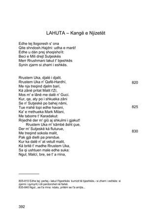 LAHUTA – Kangë e Njizetët

Edhe tej llogoresh s' ona
Qite shndosh.Hajdni: udha e marë!
Edhe u dán prej shoqisho'it:
Beci e Mili drejt Sutjeskës
Merr Rrushmani lakut t' bjeshkës
Synin zjarm si zharri i eshkës.


Rrustem Uka, djalë i djalit.
Rrustem Uka n' Qafë-Hardhí,                                                                  820
Me nja treqind djelm barí,
Ká zânë pritat Malit t'Zí,
Mos m' e lânë me dalë n' Gucí.
Kur, qe, aty po i shkueka zâni
Se n' Sutjeskë po bahej nâmi,
Tue rrahë topi edhe havani,                                                                  825
Ka' e rrethueka Mark Milani,
Me taborre t' Karadakut:
Rrjedhë der m' giû aj shkulmi i gjakut!
    Rrustem Uka m' kâmbë âsht çue,
Der m' Sutjeskë ká fluturue,
Me treqind sokola malit,                                                                     830
Pak gjâ dielli pa prendue.
Kur ka dalë n' at vetull malit,
Ká britë t' madhe Rrustem Uka,
Sa qi ushtuen male edhe suka:
Ngul, Malcí, bre, se t' a rrina,



__________

805-810 Edhe tej: pertej.- lakut t'bjeshkës: kurrizit të bjeshkës.- si zharri i eshkës: si
zjarmi i qymyrit,i cili perdorohet në farkë.
835-840 Ngul...se t'a rrina: ndalu, pritëm se t'a arrijta...




392
 