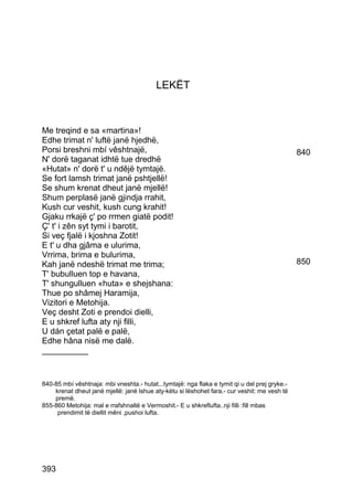 LEKËT



Me treqind e sa «martina»!
Edhe trimat n' luftë janë hjedhë,
Porsi breshni mbí vêshtnajë,                                                                   840
N' dorë taganat idhtë tue dredhë
«Hutat» n' dorë t' u ndêjë tymtajë.
Se fort lamsh trimat janë pshtjellë!
Se shum krenat dheut janë mjellë!
Shum perplasë janë gjindja rrahit,
Kush cur veshit, kush cung krahit!
Gjaku rrkajë ç' po rrmen giatë podit!
Ç' t' i zên syt tymi i barotit,
Si veç fjalë i kjoshna Zotit!
E t' u dha gjâma e ulurima,
Vrrima, brima e bulurima,
Kah janë ndeshë trimat me trima;                                                               850
T' bubulluen top e havana,
T' shungulluen «huta» e shejshana:
Thue po shâmej Haramija,
Vizitori e Metohija.
Veç desht Zoti e prendoi dielli,
E u shkref lufta aty nji filli,
U dán çetat palë e palë,
Edhe hâna nisë me dalë.
__________


840-85 mbí vêshtnaja: mbi vneshta.- hutat...tymtajë: nga flaka e tymit qi u del prej gryke.-
    krenat dheut janë mjellë: janë lshue aty-këtu si lëshohet fara.- cur veshit: me vesh të
    premë.
855-860 Metohija: mal e rrafshnaltë e Vermoshit.- E u shkreflufta..nji filli :fill mbas
     prendimit të diellit mêni ,pushoi lufta.




393
 