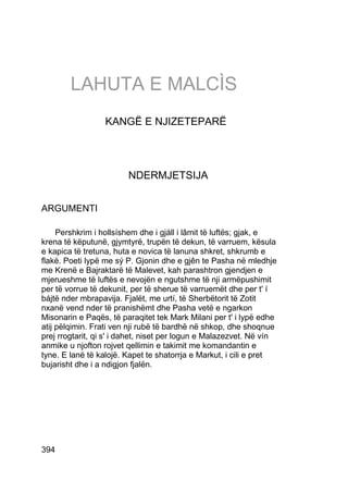 LAHUTA E MALCÌS
                  KANGË E NJIZETEPARË




                        NDERMJETSIJA


ARGUMENTI

     Pershkrim i hollsíshem dhe i gjáll i lâmit të luftës; gjak, e
krena të këputunë, gjymtyrë, trupën të dekun, të varruem, kësula
e kapica të tretuna, huta e novica të lanuna shkret, shkrumb e
flakë. Poeti lypë me sý P. Gjonin dhe e gjên te Pasha në mledhje
me Krenë e Bajraktarë të Malevet, kah parashtron gjendjen e
mjerueshme të luftës e nevojën e ngutshme të nji armëpushimit
per të vorrue të dekunit, per të sherue të varruemët dhe per t' í
bájtë nder mbrapavija. Fjalët, me urtí, të Sherbëtorit të Zotit
nxanë vend nder të pranishëmt dhe Pasha vetë e ngarkon
Misonarin e Paqës, të paraqitet tek Mark Milani per t' i lypë edhe
atij pëlqimin. Frati ven nji rubë të bardhë në shkop, dhe shoqnue
prej rrogtarit, qi s' i dahet, niset per logun e Malazezvet. Në vín
anmike u njofton rojvet qellimin e takimit me komandantin e
tyne. E lanë të kalojë. Kapet te shatorrja e Markut, i cili e pret
bujarisht dhe i a ndigjon fjalën.




394
 