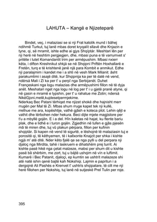 LAHUTA – Kangë e Njizeteparë


     Bindet, veç, i malaziasi se si nji Frat katolik mund i bâhej
ndihmë Turkut, tuj lanë mbas doret kryqalít sllavë dhe Knjazin e
tyne, qi, së mramit, ishte edhe ai gjys Shqíptár. Meshtari lên per
nji herë në heshtim pergjegjen, dhe, mbasi puna e të varrumvet s'
pritëte i lutet Komandantit trim per armëpushim. Mbasi nxierr
këta, i difton Kreshnikut shkjá se në Shqipní Priftën Hoxhallarë e
Fretën, turq e të krishtenë janë njâ para Kombit e anmikut. Edhe
nji paralajmim i kandet me i a shti në vesh Mark Milanit: âsht
parakumtimi i asajë ditë, kur Shqipnija ka per të dalë në vend,
ndërsá Mali i Zí ka per t' u perpî nga Serbijanët. Duhet
Françeskani nga logu malazias dhe armëpushimi fillon në të dyja
anët. Meshatari nget nga logu në log per t' i u gjetë pranë atyne, qi
në çasin e mramë e lypshin, per t' u rahatue me Zotin; ndersá
NikëGjoni,metê,kujdesetpermjekime.
Nderkaq Bec Patani tërhiqet me njizet shokë dhe hajnisht merr
rrugën per Mal të Zí. Mbas shum rruge kapet tek nji kullë,
rrethue me ara, kopështije, vathë gjâsh e koteca plot. Lehin qêjt e
vathit dhe tërbohen nder hekura. Beci dijte mjete magjistore per
t'u a mbyllë gojën. E i a del. Hîn kaletas në hajat, ku flente bariu
plak, dhe e lidhë e i turon gojën. Zgjedhin në tufen e gjâs pjesën
mâ të miren dhe, tuj vû plakun përpara, fillon per kufinin
shqiptár. Si kapen në vend të sigurtë, e lëshojnë të malaziasin tuj e
porositë qi, të këthyemen, të i kallxonte Knajzit per shka i kishte
ngjá m' atë ditë. Nder këto fjalë qe se nga pylli u del perpara nji
djaloç nga Mirdita, tahë i laskruem e dihatshëm prej turrit. Ai
kishte pasë hikë nga çetat malzeze, mabsi per shum dit u kishte
pasë bâ shërbim, me zort, tuj u bájtë ushqim në vín e luftimit.
Kumarë i Bec Patanit, djaloçi, ep kumtin se ushtrít malazeze shi
atë natë ishin qenë bajtë kah Nokshiqi. Lajmin e papritun i a
dergojnë Ali Pashës e Krenvet t' ushtrís shqipatare, të cilt me nji
herë fillohen per Nokshiq, tuj lanë në sutjeskë Prel Tulin per roje.




395
 