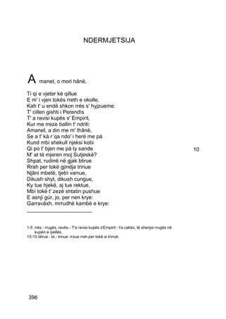NDERMJETSIJA




A manet, o mori hânë,
Ti qi e vjeter kè qillue
E m' i vjen tokës rreth e okolle,
Kah t' u endë shkon rrès s' hyjzueme:
T' cillen gishti i Perendìs
T' a ravisi kupës s' Empirit,
Kur me rreze ballin t' ndriti:
Amanet, a din me m' thânë,
Se a t' ká r´qa ndo' i herë me pá
Kund mbi shekull njeksi kobi
Qi po t' bjen me pá ty sande                                                               10
M' at të mjeren moj Sutjeskë?
Shpat, rudinë në gjak blirue
Rrah per tokë gjindja trinue
Njâni mbetë, tjetri varrue,
Dikush shyt, dikush cungue,
Ky tue hjekë, aj tue rektue,
Mbí tokë t' zezë shtatin pushue
E asnji gúr, jo, per nen krye:
Garravâxh, mrrudhë kambë e krye:
______________________


1-5 rrés : rrugës, ravës.- T'a ravisi kupës s'Empirit : t'a caktoi, të shenjoi rrugës në
    kupën e qiellës.
10-15 blirue : lá.- trinue :rrzue rrah per tokë si trimat.




 396
 