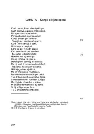 LAHUTA – Kangë e Njizeteparë

Kush carrue, kush mbetë pá krye:
Kush permys, a praptë mbí shpinë,
Rri e perplasu nper ledinë:
Perplas kambë e perplas duer
Kukzò shtatin per terthuer:
 Si njaj kau i mbajtun n' grazhd,                                                   25
Kur t' i mrrîje thika n' asht,
Qi terhiqet e perpiqet
Edhè ep per t' madh gazep
Kah vjen shpirti per me dalë!
 Ty, o Zot, të kjoshim falë:                                                        30
Hokubèt me sy me u pá!
Ktû nji i Vûthaj në gjak lá,
Dekun purë, palmuç m' nji shkjá
Me nji vesh t' curruem nder dhâmë.
 Mâ pertej nji shkjá m' dollâmë,
Nji i Njegushas, djalë i rí,
Me 'i t' Plavnjanë, musteqezí,
Randë shosho'in varrue per dekë
Tue dhânë shpírt e ashtû tue hjekë
Shkelveshë ftyre, hundësh cungue
Çurril gjaku rrkajë tue u shkue
M' dhâmë dermishen si dy derra,
Si dý shlliga neper ferra,
Tuj u shkarrafendë mbi dhé:
______________

                                                                                    45
30-40 Hokubét : K.V,146.- i Vûthaj :nga Vuthaj,fshat afër Gusîjet._ m'dollamë :
     K.III,204.- i Njegushas :nga Njegushi,fshat ndermjet Cetinës e Kotorrit.- 'i
    t'Plavnjanë :nga Plava,fshat afër Liqenit të Plavës.
40-50 Si dý shlliga : si dy gjarpij të helmatisun.




397
 