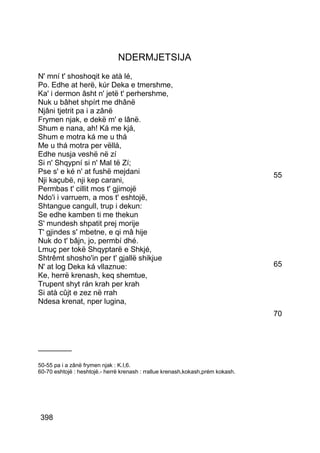NDERMJETSIJA
N' mní t' shoshoqit ke atà lé,
Po. Edhe at herë, kúr Deka e tmershme,
Ka' i dermon âsht n' jetë t' perhershme,
Nuk u bâhet shpírt me dhânë
Njâni tjetrit pa i a zânë
Frymen njak, e dekë m' e lânë.
Shum e nana, ah! Ká me kjá,
Shum e motra ká me u thá
Me u thá motra per vëllá,
Edhe nusja veshë në zí
Si n' Shqypní si n' Mal të Zí;
Pse s' e ké n' at fushë mejdani                                                  55
Nji kaçubë, nji kep carani,
Permbas t' cillit mos t' gjimojë
Ndo'i i varruem, a mos t' eshtojë,
Shtangue cangull, trup i dekun:
Se edhe kamben ti me thekun
S' mundesh shpatit prej morije
T' gjindes s' mbetne, e qi mâ hije
Nuk do t' bâjn, jo, permbí dhé.
Lmuç per tokë Shqyptarë e Shkjé,
Shtrêmt shosho'in per t' gjallë shikjue
N' at log Deka ká vllaznue:                                                      65
Ke, herrë krenash, keq shemtue,
Trupent shyt rán krah per krah
Si atà cûjt e zez në rrah
Ndesa krenat, nper lugina,
                                                                                 70



________

50-55 pa i a zânë frymen njak : K.I,6.
60-70 eshtojë : heshtojë.- herrë krenash : rrallue krenash,kokash,prém kokash.




398
 