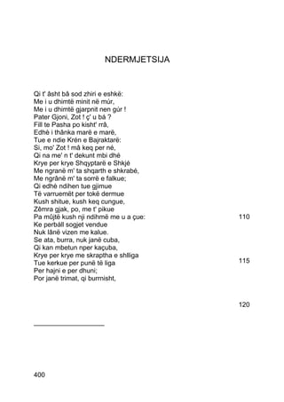 NDERMJETSIJA


Qi t' âsht bâ sod zhiri e eshkë:
Me i u dhimtë minit në múr,
Me i u dhimtë gjarpnit nen gúr !
Pater Gjoni, Zot ! ç' u bá ?
Fill te Pasha po kisht' rrâ,
Edhè i thânka marë e marë,
Tue e ndie Krén e Bajraktarë:
Si, mo' Zot ! mâ keq per né,
Qi na me' n t' dekunt mbi dhé
Krye per krye Shqyptarë e Shkjé
Me ngranë m' ta shqarth e shkrabé,
Me ngrânë m' ta sorrë e falkue;
Qi edhè ndihen tue gjimue
Të varruemët per tokë dermue
Kush shitue, kush keq cungue,
Zêmra gjak, po, me t' pikue
Pa mûjtë kush nji ndihmë me u a çue:   110
Ke perbáll sogjet vendue
Nuk lânë vizen me kalue.
Se ata, burra, nuk janë cuba,
Qi kan mbetun nper kaçuba,
Krye per krye me skraptha e shlliga
Tue kerkue per punë të liga            115
Per hajni e per dhuni;
Por janë trimat, qi burrnisht,


                                       120

___________________




400
 