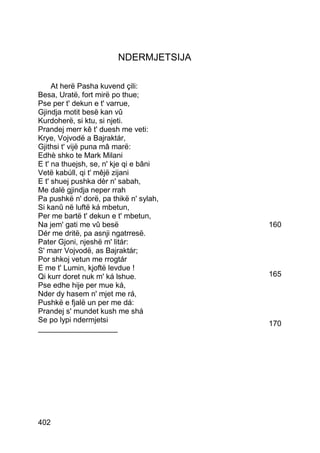 NDERMJETSIJA

     At herë Pasha kuvend çili:
Besa, Uratë, fort mirë po thue;
Pse per t' dekun e t' varrue,
Gjindja motit besë kan vû
Kurdoherë, si ktu, si njeti.
Prandej merr kê t' duesh me veti:
Krye, Vojvodë a Bajraktár,
Gjithsi t' vijë puna mâ marë:
Edhè shko te Mark Milani
E t' na thuejsh, se, n' kje qi e bâni
Vetë kabúll, qi t' mêjë zijani
E t' shuej pushka dèr n' sabah,
Me dalë gjindja neper rrah
Pa pushkë n' dorë, pa thikë n' sylah,
Si kanû në luftë ká mbetun,
Per me bartë t' dekun e t' mbetun,
Na jem' gati me vû besë                 160
Dér me dritë, pa asnji ngatrresë.
Pater Gjoni, njeshë m' litár:
S' marr Vojvodë, as Bajraktár;
Por shkoj vetun me rrogtár
E me t' Lumin, kjoftë levdue !
Qi kurr doret nuk m' ká lshue.          165
Pse edhe hije per mue ká,
Nder dy hasem n' mjet me rá,
Pushkë e fjalë un per me dá:
Prandej s' mundet kush me shá
Se po lypi ndermjetsi                   170
___________________




402
 