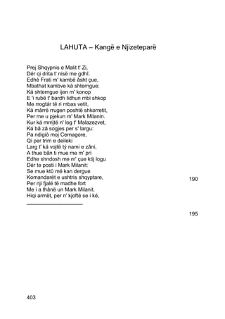 LAHUTA – Kangë e Njizeteparë

Prej Shqypnis e Malit t' Zi,
Dér qi drita t' nisë me gdhî.
Edhé Frati m' kambë âsht çue,
Mbathat kambve ká shterngue:
Ká shterngue ijen m' konop
E 'i rubë t' bardh lidhun mbi shkop
Me rrogtár të ri mbas vetit,
Ká mârrë rrugen poshtë shkorretit,
Per me u pjekun m' Mark Milanin.
Kur ká mrrijtë n' log t' Malazezvet,
Ká bâ zâ sogjes per s' largu:
Pa ndigiò moj Cernagore,
Qi per trim e deileki
Larg t' ká vojtë tý nami e zâni,
A thue bân ti mue me m' pri
Edhe shndosh me m' çue ktij logu
Dér te posti i Mark Milanit:
Se mue ktû më kan dergue
Komandarët e ushtris shqyptare,              190
Per nji fjalë të madhe fort
Me i a thânë un Mark Milanit.
Hiqi armët, per n' kjoftë se i ké,
___________________

                                             195




403
 