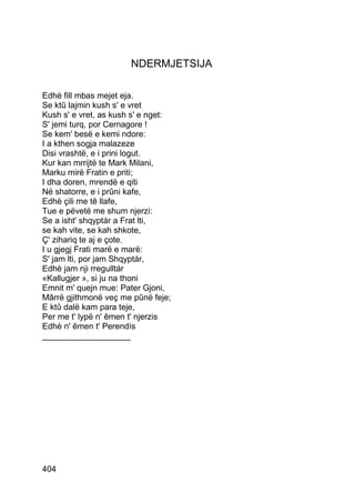 NDERMJETSIJA

Edhè fill mbas mejet eja.
Se ktû lajmin kush s' e vret
Kush s' e vret, as kush s' e nget:
S' jemi turq, por Cernagore !
Se kem' besë e kemi ndore:
I a kthen sogja malazeze
Disi vrashtë, e i prini logut.
Kur kan mrrijtë te Mark Milani,
Marku mirë Fratin e priti;
I dha doren, mrendë e qiti
Në shatorre, e i prûni kafe,
Edhè çili me tê llafe,
Tue e pëvetë me shum njerzi:
Se a isht' shqyptár a Frat lti,
se kah vite, se kah shkote,
Ç' zihariq te aj e çote.
I u gjegj Frati marë e marë:
S' jam lti, por jam Shqyptár,
Edhè jam nji rregulltár
«Kallugjer », si ju na thoni
Emnit m' quejn mue: Pater Gjoni,
Mârrë gjithmonë veç me pûnë feje;
E ktû dalë kam para teje,
Per me t' lypë n' êmen t' njerzis
Edhè n' êmen t' Perendís
___________________




404
 