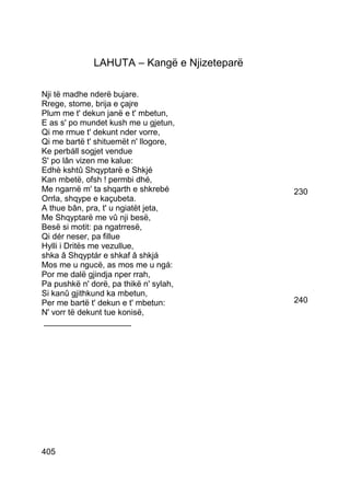 LAHUTA – Kangë e Njizeteparë

Nji të madhe nderë bujare.
Rrege, stome, brija e çajre
Plum me t' dekun janë e t' mbetun,
E as s' po mundet kush me u gjetun,
Qi me rmue t' dekunt nder vorre,
Qi me bartë t' shituemët n' llogore,
Ke perbáll sogjet vendue
S' po lân vizen me kalue:
Edhè kshtû Shqyptarë e Shkjé
Kan mbetë, ofsh ! permbi dhé,
Me ngarnë m' ta shqarth e shkrebé            230
Orrla, shqype e kaçubeta.
A thue bân, pra, t' u ngiatët jeta,
Me Shqyptarë me vû nji besë,
Besë si motit: pa ngatrresë,
Qi dér neser, pa fillue
Hylli i Dritës me vezullue,
shka â Shqyptár e shkaf â shkjá
Mos me u ngucë, as mos me u ngá:
Por me dalë gjindja nper rrah,
Pa pushkë n' dorë, pa thikë n' sylah,
Si kanû gjithkund ka mbetun,
Per me bartë t' dekun e t' mbetun:           240
N' vorr të dekunt tue konisë,
 ___________________




405
 