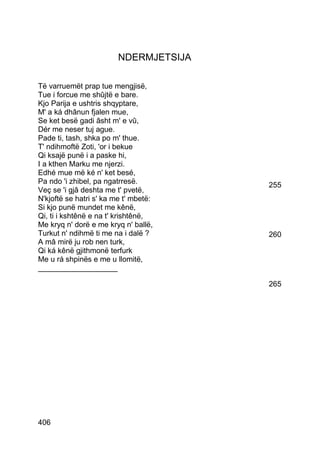 NDERMJETSIJA

Të varruemët prap tue mengjisë,
Tue i forcue me shûjtë e bare.
Kjo Parija e ushtris shqyptare,
M' a ká dhânun fjalen mue,
Se ket besë gadi âsht m' e vû,
Dér me neser tuj ague.
Pade ti, tash, shka po m' thue.
T' ndihmoftë Zoti, 'or i bekue
Qi ksajë punë i a paske hi,
I a kthen Marku me njerzi.
Edhé mue më ké n' ket besé,
Pa ndo 'i zhibel, pa ngatrresë.         255
Veç se 'i gjâ deshta me t' pvetë,
N'kjoftë se hatri s' ka me t' mbetë:
Si kjo punë mundet me kênë,
Qi, ti i kshtênë e na t' krishtênë,
Me kryq n' dorë e me kryq n' ballë,
Turkut n' ndihmë ti me na i dalë ?      260
A mâ mirë ju rob nen turk,
Qi ká kênë gjithmonë terfurk
Me u rá shpinës e me u llomitë,
___________________

                                        265




406
 