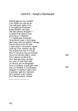 LAHUTA – Kangë e Njizeteparë

Mandej gjân jue me u grabitë:
A po ortakë me u bâ me né,
Tue rujtë doke, giûhë e Fé,
E tue njoftë per Gospodár
Knjaz Nikollen, trim bujár,
Dér dikû edhè ky Shqyptár ?
I a kthen Frati marë e marë
Si ká hije p' r 'i Meshtár
T' u ngiatët jeta, Komandár !
Se kurrkund, besa, s' âsht ngaja,
Me hi tash nder kso fjalësh t' mdhaja:
Pse ka shkue bukur do natë,
E nper shpat t' varruemët e ngratë
Janë tue u thá, ndoshta, per ujë;
Por at fjalë mue mos m' a thuej,
Mos m' a thuej as mue as kurrkuej,
Se un me turk kam dalë n' ushtri,            280
Per t' luftuem me Mal të Zi;
Se s' âsht gjâ, besa, ajo fjalë.
Un, zotni, n' ushtri kam dalë,
Jo me turq, por me Shqyptarë,
Turq a t' kshtenë, si janë gjith marë.
Pse, si t' kshtênë, si muhamedan,            285
Shqypnin s' bashkut t' gjith e kan;
E prandej t' gjith do t' qindrojm,
Do t' qindrojm e do t' luftojm,
Do t' bâhna kortarë - kortarë
___________________




407
 