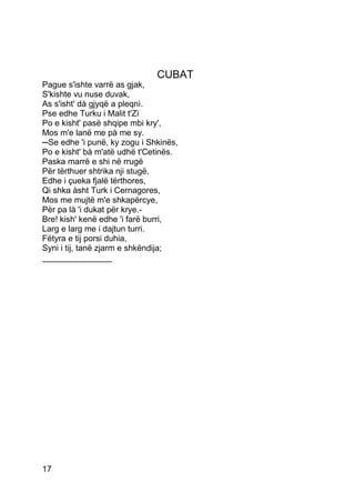 CUBAT
Pague s'ishte varrë as gjak,
S'kishte vu nuse duvak,
As s'isht' dà gjyqë a pleqnì.
Pse edhe Turku i Malit t'Zì
Po e kisht' pasë shqipe mbi kry',
Mos m'e lanë me pà me sy.
─Se edhe 'i punë, ky zogu i Shkinës,
Po e kisht' bà m'atë udhë t'Cetinës.
Paska marrë e shi në rrugë
Për tërthuer shtrika nji stugë,
Edhe i çueka fjalë tërthores,
Qi shka àsht Turk i Cernagores,
Mos me mujtë m'e shkapërcye,
Për pa là 'i dukat për krye.-
Bre! kish' kenë edhe 'i farë burri,
Larg e larg me i dajtun turri.
Fëtyra e tij porsi duhia,
Syni i tij, tanë zjarm e shkëndija;
_______________




17
 