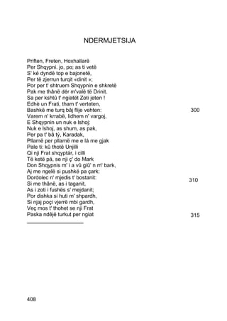 NDERMJETSIJA

Priften, Freten, Hoxhallarë
Per Shqypni. jo, po; as ti vetë
S' ké dyndë top e bajonetë,
Per të zjerrun turqit «dinit »;
Por per t' shtruem Shqypnin e shkretë
Pak me thânë dér m'valë të Drinit.
Sa per kshtû t' ngiatët Zoti jeten !
Edhè un Frati, tham t' verteten,
Bashkë me turq bâj flije vehten:         300
Varem n' krrabë, lidhem n' vargoj,
E Shqypnin un nuk e lshoj:
Nuk e lshoj, as shum, as pak,
Per pa t' bâ tý, Karadak,
Pllamë per pllamë me e lá me gjak
Pale ti: kû thotë Unjilli
Qi nji Frat shqyptár, i cilli
Të ketë pá, se nji ç' do Mark
Don Shqypnis m' i a vû giû' n m' bark,
Aj me ngelë si pushkë pa çark:
Dordolec n' mjedis t' bostanit:          310
Si me thânë, as i taganit,
As i zoti i fushës s' mejdanit;
Por dishka si huti m' shpardh,
Si njaj poçi vjerrë mbi gardh,
Veç mos t' thohet se nji Frat
Paska ndêjë turkut per ngiat             315
___________________




408
 