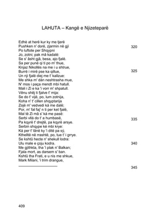 LAHUTA – Kangë e Njizeteparë

Edhè at herë kur ky me tjerë
Pushken n' dorë, zjarmin në gjí                320
Po luftote per Shqypni
Jo, zotni; pak mâ kadalë:
Se s' âsht gjâ, besa, ajo fjalë.
Sa per punë qi ti po m' thue,
Knjaz Nikollës na me i u shtrue,
Burrë i mirë pse ka qillue,                    325
Un nji fjalë diej me t' kallzue:
Me shka m' dán neshtrasha mue,
N' mos i paça mendt mbi hatull.
Mali i Zi e ka 'i vorr m' shpatull.
Vênu shêj ti fjalve t' mija:
Se do t' vijë, po, lum zotnija,
Koha n' t' cillen shqyptarija
Zojë m' vedvedi ká me dalë;
Por, m' fal faj' n ti per ket fjalë,
Mal të Zi mâ s' ká me pasë:
Serbi vllá do t' a humbasë,                    335
Pa kqyrë t' drejtë, pa kqyrë arsye.
Serbin shqype ké mbi krye:
Ká per t' lânë ky 'i ditë pa sý,
Kthelltë në rrashtë, po, tue t' i grrye.
Se kshtû hecte n' shekull lodra:
Ulu male e çoju kodra.                         340
Me gjithkta, tha 'i plak n' Balkan;
Fjala mort, as darsem s' ban.
Kshtû tha Frati, e u nis me shkue,
Mark Milani, 'i trim drangue,
___________________
                                               345




409
 