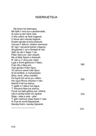 NDERMJETSIJA


  Atij doren ká shterngue,
Me fjalë t' mira tue e pershendetë,
Si zotni qi isht' kênë vetë.
U dha urdhni nji herë sogjevet,
U lshue zâni mandej logjevet,
Duelen gjindja at hera podevet,
Vorruen t' dekunt, mbetun stomevet,
M' vigj t' varruemit barten rrègevet,
Shqyptarët t' vet e Shekjét të vett,
Gjith se cilli n' llogor t' vet.
Pater Gjoni po i vjen shpatit,
Me at Nikë Gjonin e Kastratit,
N' nám e n' zâ ky per mjeki:
Lypë e thirrë gjithkund n' Malci,
Frati rrfè e Nika pré:                   360
Vojò gjinden Pater Gjoni,
Të varrumt sherò nikë Gjoni,
Si të kshtênë, si muhamedan:
Dlirju varrë, vênju mehlêm,
Pa kqyrë fort se kû po i dhêm:           365
Per ngut P6una ndryshe s' bân.
Kështû Frati tue bekue,
T' gjallë e t' dekun tue ligjue,
T' shituemt Nika tue sherue,
Forcë me fjalë gjithkuj tue i dhânë,
Ulë â ushtrija bukë me ngrânë            370
Staje - staje e çeta - çeta,
T' gjith rreshtue mbas fisesh t' veta:
N' krye të vendit Bajraktarët,
Mandej Krént, mandej Gjobarët,
___________________
                                         375




410
 
