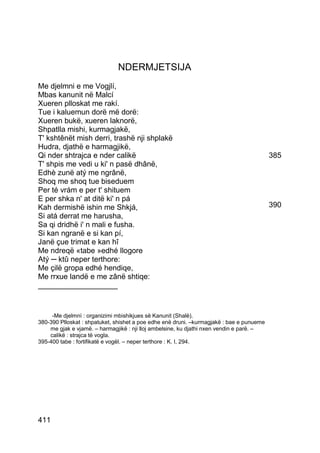 NDERMJETSIJA
Me djelmni e me Vogjlí,
Mbas kanunit në Malcí
Xueren plloskat me rakí.
Tue i kaluemun dorë më dorë:
Xueren bukë, xueren laknorë,
Shpatlla mishi, kurmagjakë,
T' kshtênët mish derri, trashë nji shplakë
Hudra, djathë e harmagjikë,
Qi nder shtrajca e nder calikë                                                            385
T' shpis me vedi u ki' n pasë dhânë,
Edhè zunë atý me ngrânë,
Shoq me shoq tue biseduem
Per té vrám e per t' shituem
E per shka n' at ditë ki' n pá
Kah dermishë ishin me Shkjá,                                                              390
Si atá derrat me harusha,
Sa qi dridhë i' n mali e fusha.
Si kan ngranë e si kan pí,
Janë çue trimat e kan hî
Me ndreqë «tabe »edhé llogore
Atý ─ ktû neper terthore:
Me çilë gropa edhé hendiqe,
Me rrxue landë e me zânë shtiqe:
___________________


     -Me djelmnì : organizimi mbishikjues së Kanunit (Shalë).
380-390 Plloskat : shpatuket, shishet a poe edhe enë druni. –kurmagjakë : bae e punueme
    me gjak e vjamë. – harmagjikë : nji lloj ambelsine, ku djathi nxen vendin e parë. –
    calikë : strajca të vogla.
395-400 tabe : fortifikatë e vogël. – neper terthore : K. I, 294.




411
 