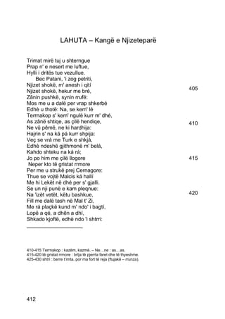LAHUTA – Kangë e Njizeteparë

Trimat mirë tuj u shterngue
Prap n' e nesert me luftue,
Hylli i dritës tue vezullue.
     Bec Patani, 'i zog petriti,
Njizet shokë, m' anesh i qití
Njizet shokë, hekur me bré,                                             405
Zânin pushkë, synin rrufé:
Mos me u a dalë per vrap shkerbé
Edhè u thotë: Na, se kem' lé
Terrnakop s' kem' ngulë kurr m' dhé,
As zânë shtiqe, as çilë hendiqe,                                        410
Ne vû pêmë, ne ki hardhija:
Hajrin s' na ká pá kurr shpija:
Veç se vrá me Turk e shkjá,
Edhè ndeshë gjithmonë m' belá,
Kahdo shteku na ká rá;
Jo po him me çilë llogore                                               415
 Neper kto të gristat rrmore
Per me u strukë prej Cernagore:
Thue se vojtë Malcis ká hallí
Me hi Lekët në dhé per s' gjalli.
Se un nji punë e kam pleqnue:
Na 'izèt vetët, këtu bashkue,                                           420
Fill me dalë tash në Mal t' Zi,
Me rá plaçkë kund m' ndo' i bagtí,
Lopë a qé, a dhên a dhí,
Shkado kjoftë, edhè ndo 'i shtrri:
___________________



410-415 Terrnakop : kazëm, kazmë. – Ne…ne : as…as.
415-420 të gristat rrmore : brîja të pjerrta faret dhe të thyeshme.
425-430 shtrì : berre t’imta, por ma fort të reja (ftujakë – rrunza).




412
 