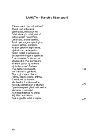 LAHUTA – Kangë e Njizeteparë

S' kem' pse t' rrijm mâ ktû harû
Zhukë Isufi at hera zû,
Sýnin gacë, mustakun hû.
Edhè trimat p' r udhë janë vû.
Si lavë ujqish neper Parû.
Lanë suka, e lanë kodrina,
Ranë nper rrege e nper lugina,
Duelen ashten, gjeraçina
Kû bân çerdhen neper stina,
Njethet breu, ahi e çetina:
Kalojn mrizet e Sutjeskeës,
Shkapercejn majen e bjeshkës
E teposhtë nep' r ato rrmore
Shkojn e bin n' at Cernagore,
Kû kisht' pasun nji terthore,
Nji terthore me 'i fushore.
N' at fushore nji katund,                    465
Isht' katundi si gjithkund,
Shpi e gji e stana. tbana,
Pleme, streme vithna, drithna:
E kah fundi do livadhe:
Mbi livadhe 'i shpi e madhe,
Kullë dy ketnash guri s' dhenun              470
Dymdhjetë pash giatë ballit endun,
Me katue e me hajat:
Nen hajat ndertue nji shtrat;
Atý flête i zoti i shpis,
Rojë e gjindës edhè e bagtis,                475
___________________




414
 